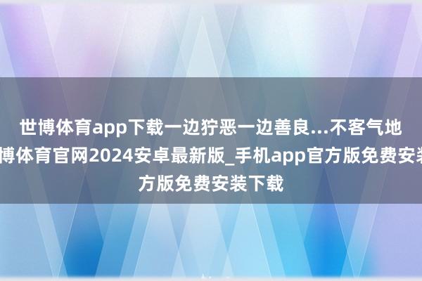 世博体育app下载一边狞恶一边善良...不客气地说-世博体育官网2024安卓最新版_手机app官方版免费安装下载