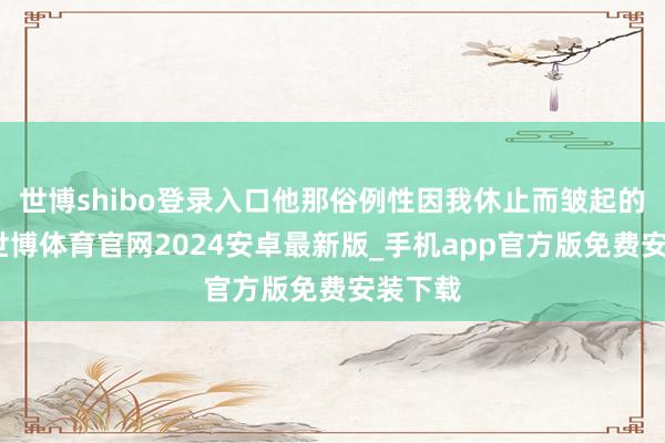 世博shibo登录入口他那俗例性因我休止而皱起的眉头-世博体育官网2024安卓最新版_手机app官方版免费安装下载