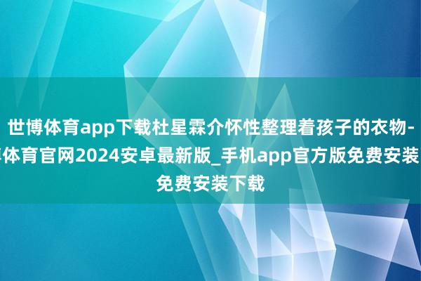 世博体育app下载杜星霖介怀性整理着孩子的衣物-世博体育官网2024安卓最新版_手机app官方版免费安装下载