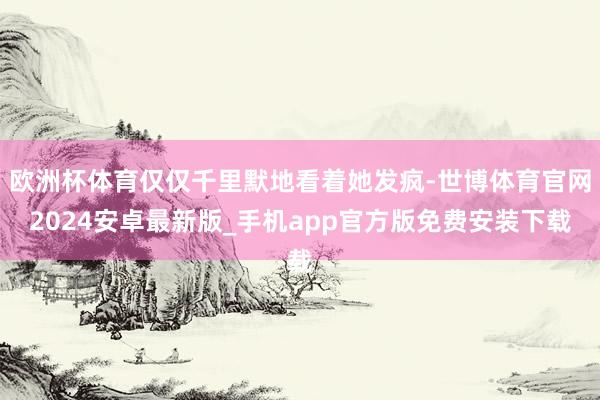 欧洲杯体育仅仅千里默地看着她发疯-世博体育官网2024安卓最新版_手机app官方版免费安装下载