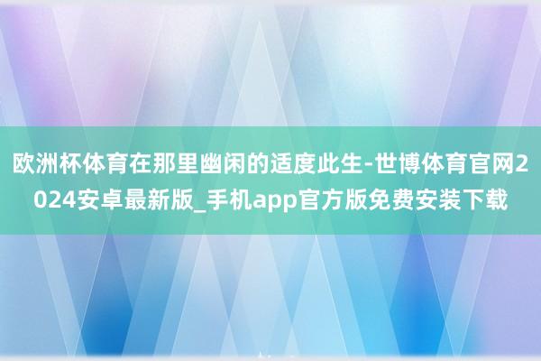 欧洲杯体育在那里幽闲的适度此生-世博体育官网2024安卓最新版_手机app官方版免费安装下载