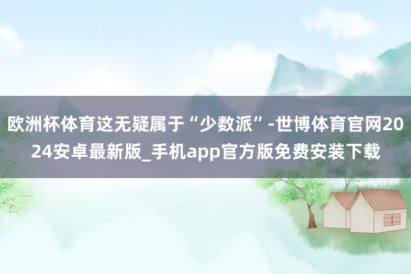 欧洲杯体育这无疑属于“少数派”-世博体育官网2024安卓最新版_手机app官方版免费安装下载