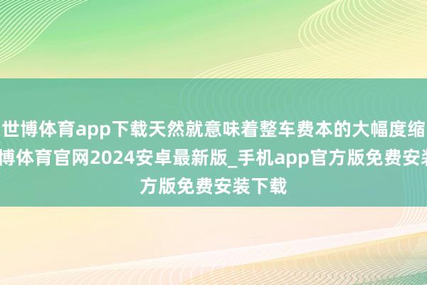 世博体育app下载天然就意味着整车费本的大幅度缩短-世博体育官网2024安卓最新版_手机app官方版免费安装下载