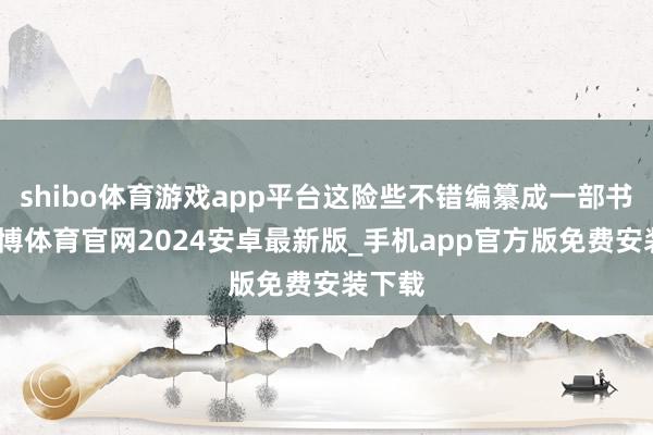 shibo体育游戏app平台这险些不错编纂成一部书了-世博体育官网2024安卓最新版_手机app官方版免费安装下载