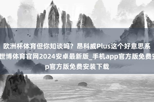 欧洲杯体育但你知谈吗？昂科威Plus这个好意思系大块头-世博体育官网2024安卓最新版_手机app官方版免费安装下载