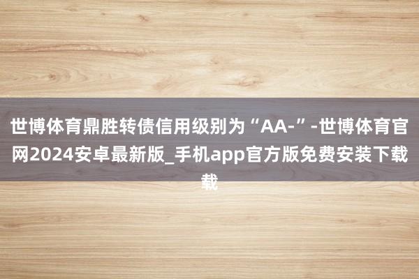 世博体育鼎胜转债信用级别为“AA-”-世博体育官网2024安卓最新版_手机app官方版免费安装下载