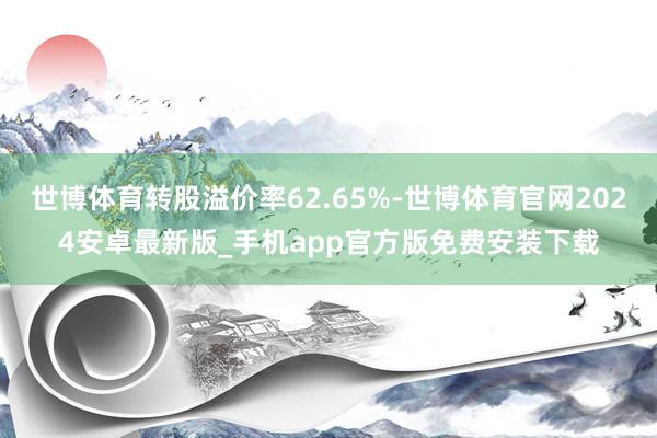 世博体育转股溢价率62.65%-世博体育官网2024安卓最新版_手机app官方版免费安装下载