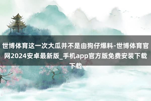 世博体育这一次大瓜并不是由狗仔爆料-世博体育官网2024安卓最新版_手机app官方版免费安装下载