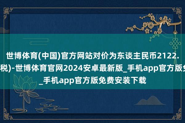 世博体育(中国)官方网站对价为东谈主民币2122.58万元(不含税)-世博体育官网2024安卓最新版_手机app官方版免费安装下载