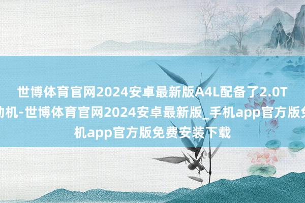 世博体育官网2024安卓最新版A4L配备了2.0T涡轮增压发动机-世博体育官网2024安卓最新版_手机app官方版免费安装下载