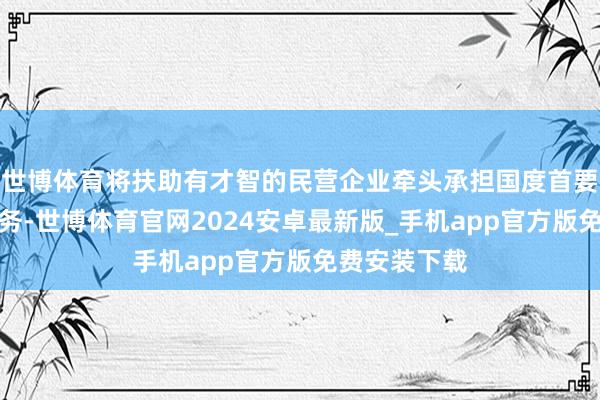 世博体育将扶助有才智的民营企业牵头承担国度首要科技攻关任务-世博体育官网2024安卓最新版_手机app官方版免费安装下载