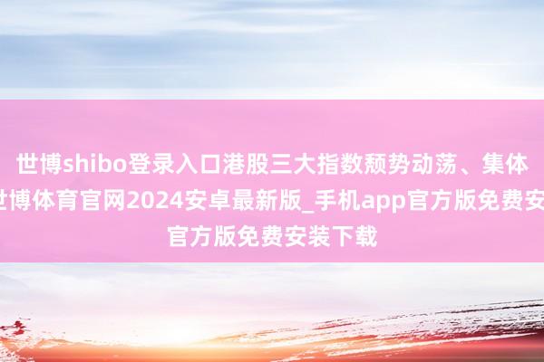 世博shibo登录入口港股三大指数颓势动荡、集体收跌-世博体育官网2024安卓最新版_手机app官方版免费安装下载