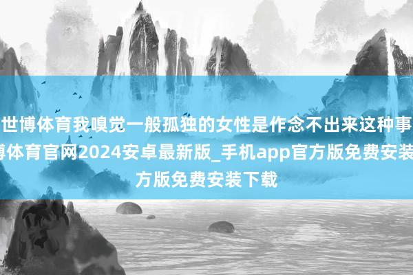 世博体育我嗅觉一般孤独的女性是作念不出来这种事-世博体育官网2024安卓最新版_手机app官方版免费安装下载