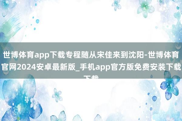 世博体育app下载专程随从宋佳来到沈阳-世博体育官网2024安卓最新版_手机app官方版免费安装下载