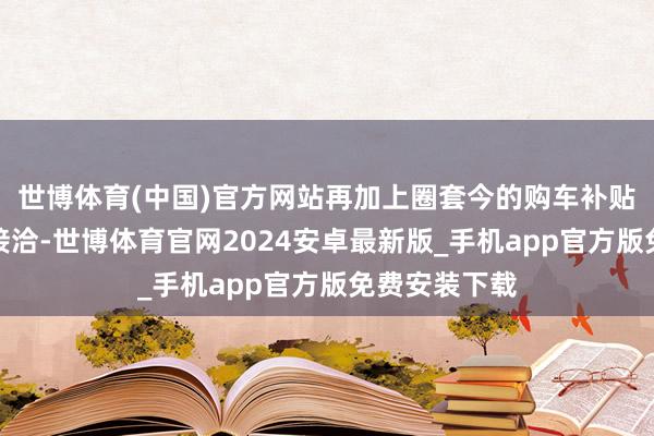 世博体育(中国)官方网站再加上圈套今的购车补贴方位补贴的接洽-世博体育官网2024安卓最新版_手机app官方版免费安装下载