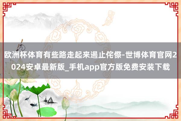 欧洲杯体育有些路走起来遏止侘傺-世博体育官网2024安卓最新版_手机app官方版免费安装下载