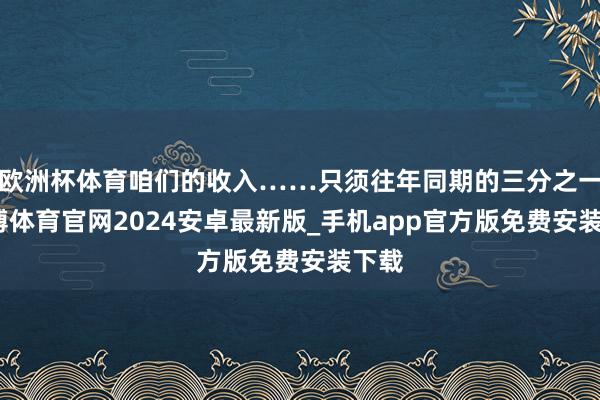 欧洲杯体育咱们的收入……只须往年同期的三分之一-世博体育官网2024安卓最新版_手机app官方版免费安装下载