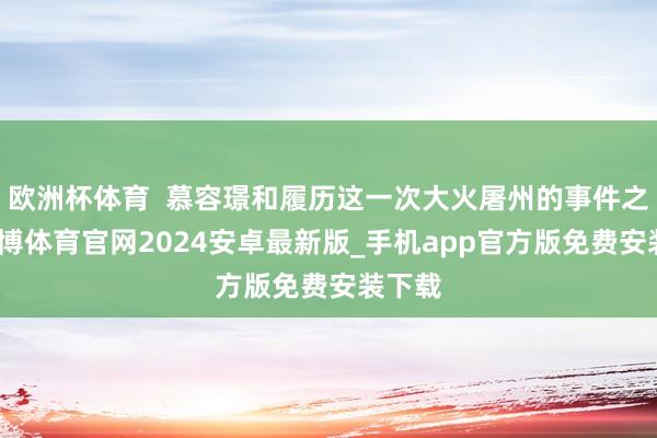 欧洲杯体育  慕容璟和履历这一次大火屠州的事件之后-世博体育官网2024安卓最新版_手机app官方版免费安装下载