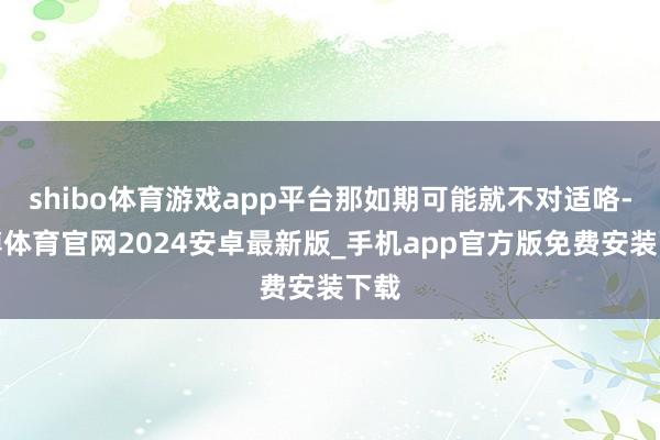 shibo体育游戏app平台那如期可能就不对适咯-世博体育官网2024安卓最新版_手机app官方版免费安装下载