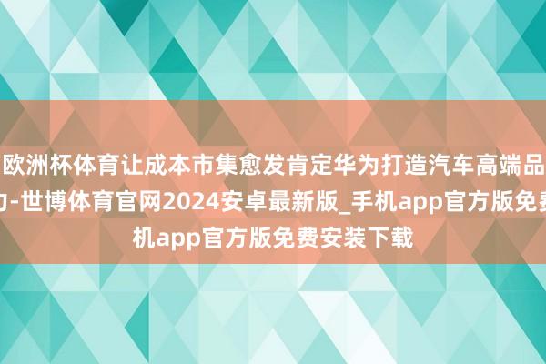 欧洲杯体育让成本市集愈发肯定华为打造汽车高端品牌的硬实力-世博体育官网2024安卓最新版_手机app官方版免费安装下载