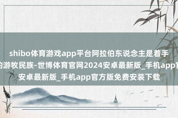 shibo体育游戏app平台阿拉伯东说念主是着手于西亚阿拉伯半岛的游牧民族-世博体育官网2024安卓最新版_手机app官方版免费安装下载