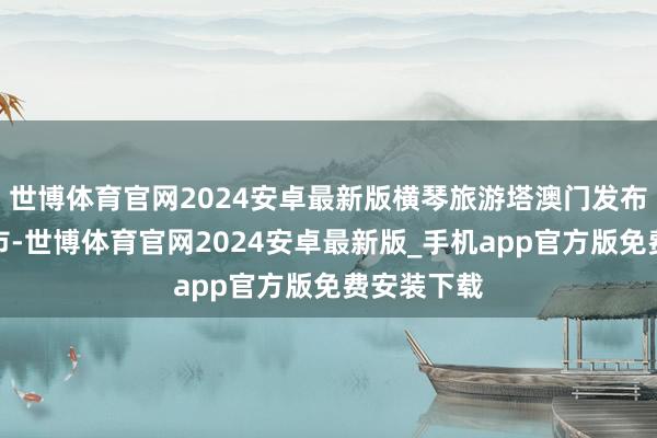 世博体育官网2024安卓最新版横琴旅游塔澳门发布于：北京市-世博体育官网2024安卓最新版_手机app官方版免费安装下载