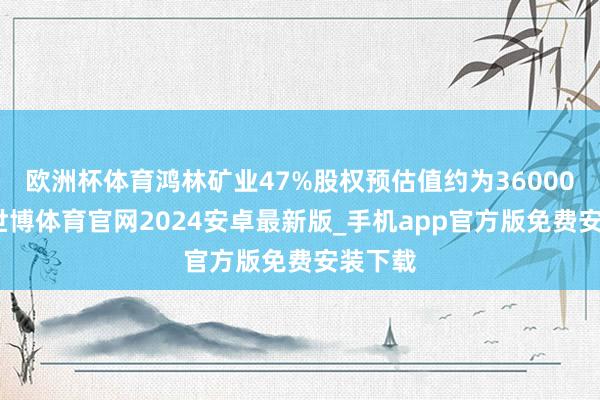 欧洲杯体育鸿林矿业47%股权预估值约为36000万元-世博体育官网2024安卓最新版_手机app官方版免费安装下载