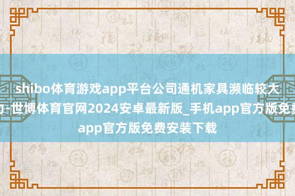 shibo体育游戏app平台公司通机家具濒临较大的降价压力-世博体育官网2024安卓最新版_手机app官方版免费安装下载