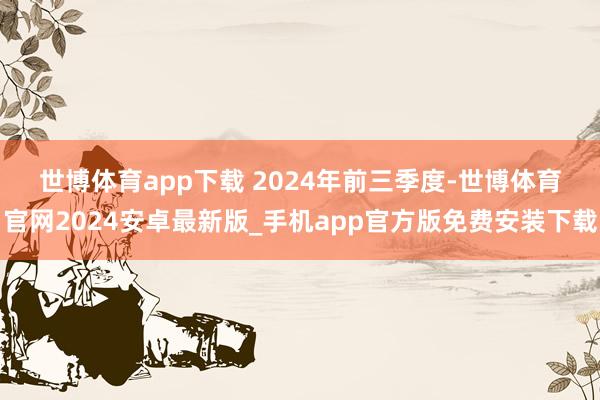 世博体育app下载 　　2024年前三季度-世博体育官网2024安卓最新版_手机app官方版免费安装下载