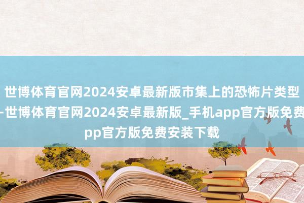 世博体育官网2024安卓最新版市集上的恐怖片类型相比稀缺-世博体育官网2024安卓最新版_手机app官方版免费安装下载