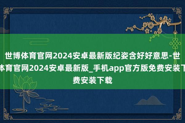 世博体育官网2024安卓最新版纪姿含好好意思-世博体育官网2024安卓最新版_手机app官方版免费安装下载