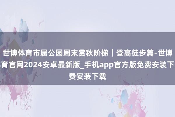 世博体育市属公园周末赏秋阶梯｜登高徒步篇-世博体育官网2024安卓最新版_手机app官方版免费安装下载