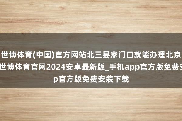 世博体育(中国)官方网站北三县家门口就能办理北京的业务-世博体育官网2024安卓最新版_手机app官方版免费安装下载