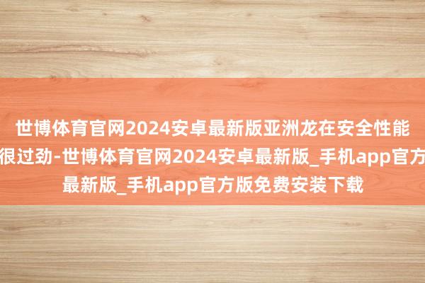 世博体育官网2024安卓最新版亚洲龙在安全性能方面的推崇如实很过劲-世博体育官网2024安卓最新版_手机app官方版免费安装下载