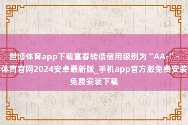 世博体育app下载富春转债信用级别为“AA-”-世博体育官网2024安卓最新版_手机app官方版免费安装下载