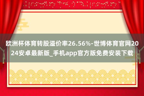 欧洲杯体育转股溢价率26.56%-世博体育官网2024安卓最新版_手机app官方版免费安装下载