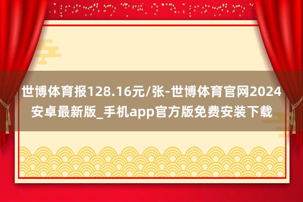 世博体育报128.16元/张-世博体育官网2024安卓最新版_手机app官方版免费安装下载