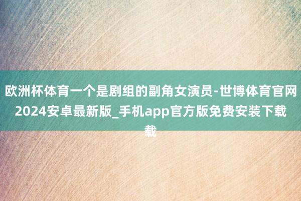 欧洲杯体育一个是剧组的副角女演员-世博体育官网2024安卓最新版_手机app官方版免费安装下载