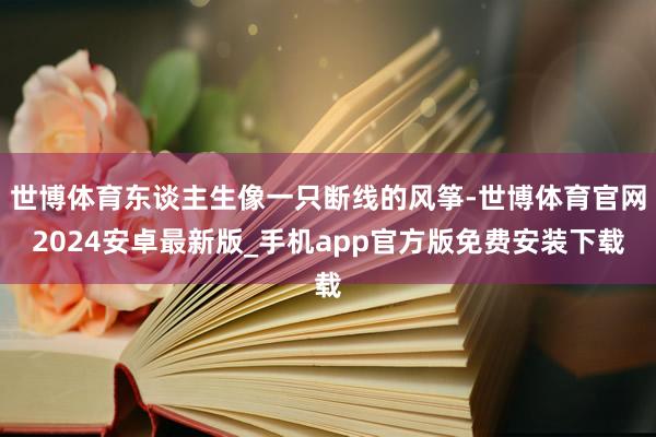 世博体育东谈主生像一只断线的风筝-世博体育官网2024安卓最新版_手机app官方版免费安装下载