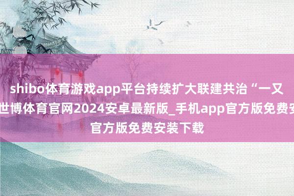 shibo体育游戏app平台持续扩大联建共治“一又友圈”-世博体育官网2024安卓最新版_手机app官方版免费安装下载