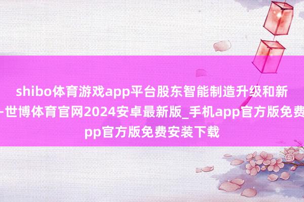 shibo体育游戏app平台股东智能制造升级和新动力转型-世博体育官网2024安卓最新版_手机app官方版免费安装下载