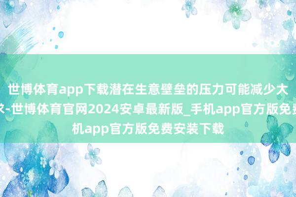 世博体育app下载潜在生意壁垒的压力可能减少大家石油需求-世博体育官网2024安卓最新版_手机app官方版免费安装下载