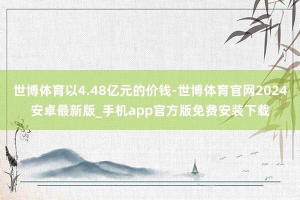 世博体育以4.48亿元的价钱-世博体育官网2024安卓最新版_手机app官方版免费安装下载