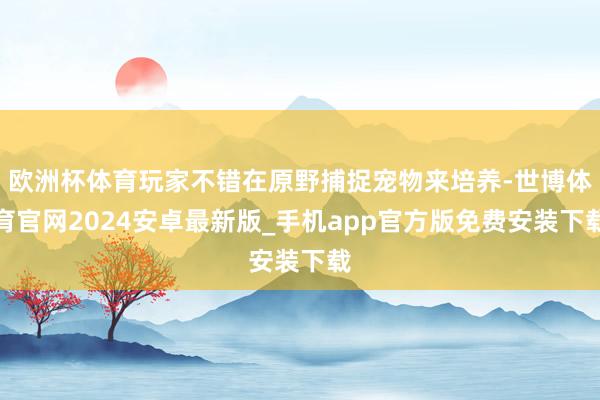 欧洲杯体育玩家不错在原野捕捉宠物来培养-世博体育官网2024安卓最新版_手机app官方版免费安装下载