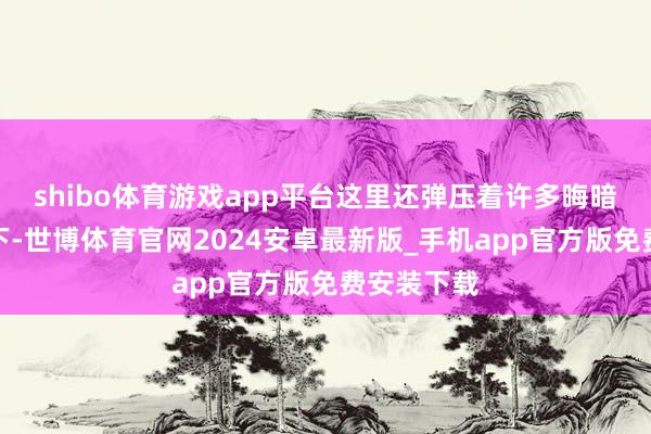 shibo体育游戏app平台这里还弹压着许多晦暗仙王的辖下-世博体育官网2024安卓最新版_手机app官方版免费安装下载