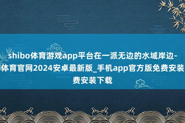 shibo体育游戏app平台在一派无边的水域岸边-世博体育官网2024安卓最新版_手机app官方版免费安装下载