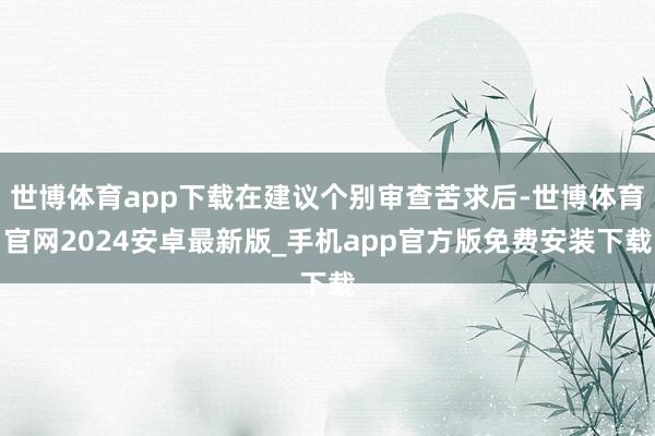 世博体育app下载在建议个别审查苦求后-世博体育官网2024安卓最新版_手机app官方版免费安装下载