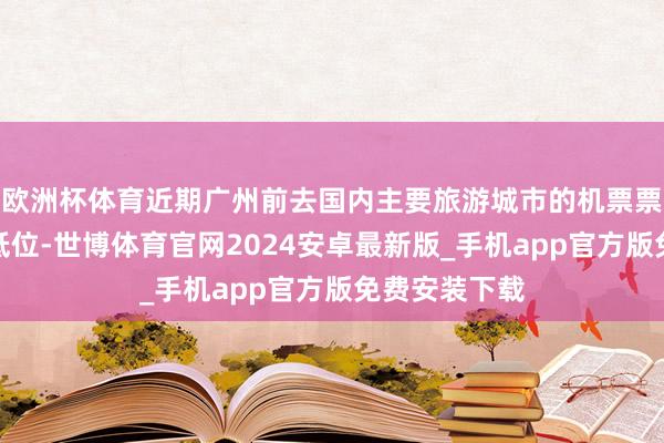 欧洲杯体育近期广州前去国内主要旅游城市的机票票价捏续处于低位-世博体育官网2024安卓最新版_手机app官方版免费安装下载