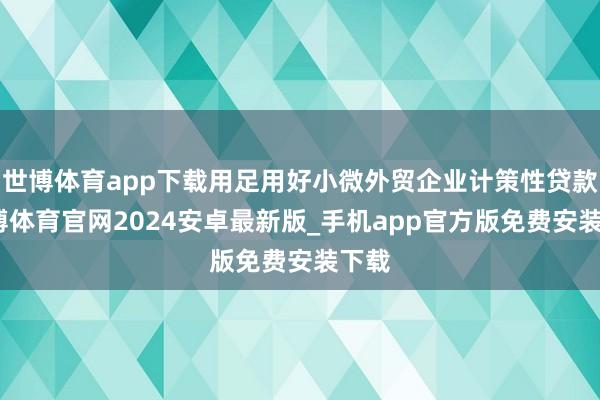 世博体育app下载用足用好小微外贸企业计策性贷款-世博体育官网2024安卓最新版_手机app官方版免费安装下载