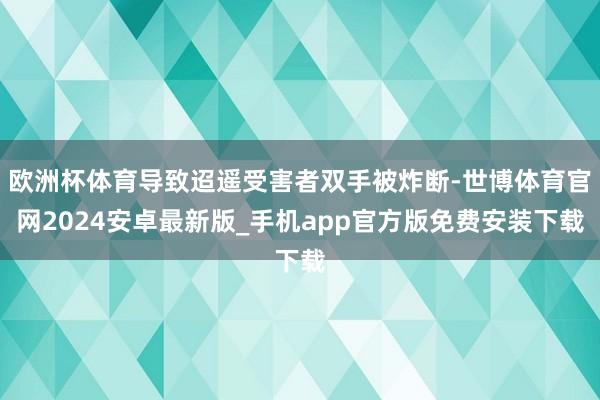 欧洲杯体育导致迢遥受害者双手被炸断-世博体育官网2024安卓最新版_手机app官方版免费安装下载